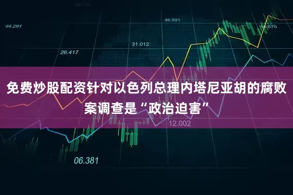 免费炒股配资针对以色列总理内塔尼亚胡的腐败案调查是“政治迫害”