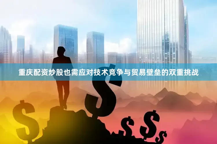 重庆配资炒股也需应对技术竞争与贸易壁垒的双重挑战