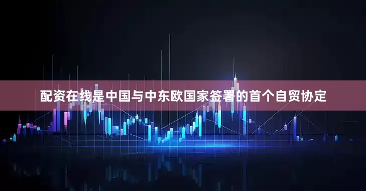 配资在线是中国与中东欧国家签署的首个自贸协定