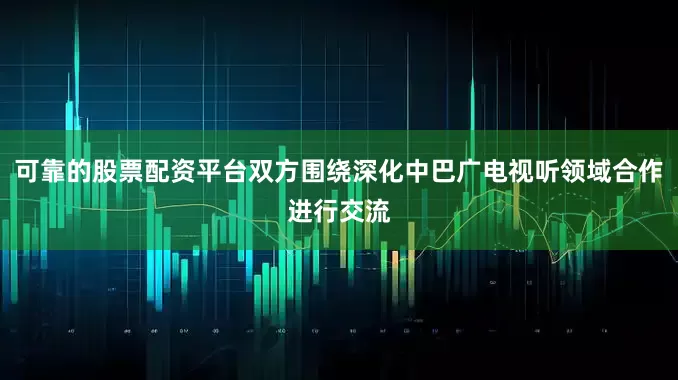 可靠的股票配资平台双方围绕深化中巴广电视听领域合作进行交流