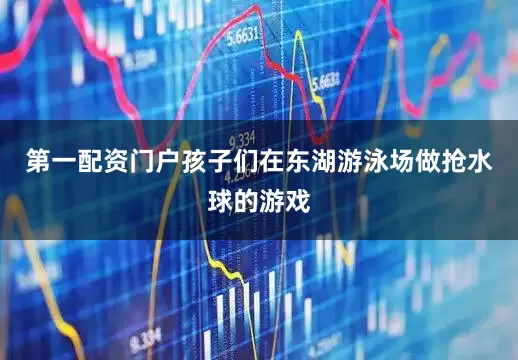 第一配资门户孩子们在东湖游泳场做抢水球的游戏