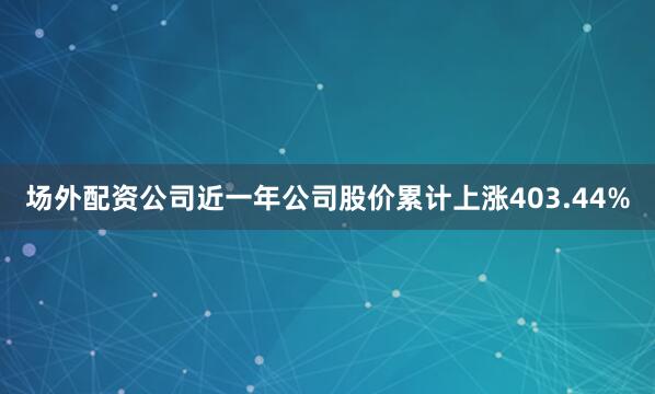 场外配资公司近一年公司股价累计上涨403.44%