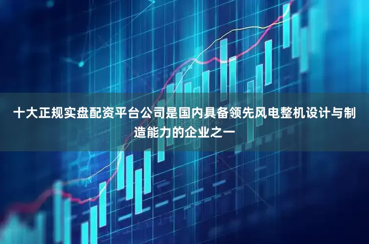 十大正规实盘配资平台公司是国内具备领先风电整机设计与制造能力的企业之一