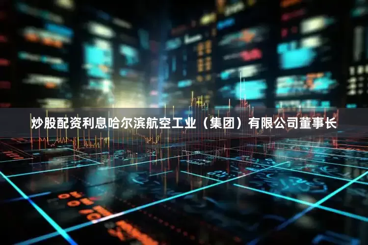炒股配资利息哈尔滨航空工业（集团）有限公司董事长