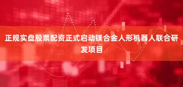 正规实盘股票配资正式启动镁合金人形机器人联合研发项目